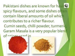 Pakistani dishes are known for having
spicy flavours, and some dishes often
contain liberal amounts of oil which
contributes to a richer flavour.
Cumin seeds, chilli powder, turmeric,
Garam Masala is a very popular blend
of spices used in many Pakistani dishes.
 