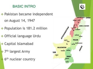 BASIC INTRO
 Pakistan became independent
on August 14, 1947
 Population is 181.2 million
 Official language Urdu
 Capital Islamabad
 7th largest Army
 6th nuclear country
 