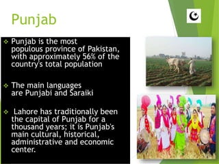 Punjab
 Punjab is the most
populous province of Pakistan,
with approximately 56% of the
country's total population
 The main languages
are Punjabi and Saraiki
 Lahore has traditionally been
the capital of Punjab for a
thousand years; it is Punjab's
main cultural, historical,
administrative and economic
center.
 