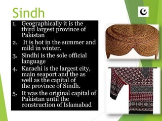 Sindh
1. Geographically it is the
third largest province of
Pakistan
2. It is hot in the summer and
mild in winter.
3. Sindhi is the sole official
language
4. Karachi is the largest city,
main seaport and the as
well as the capital of
the province of Sindh.
5. It was the original capital of
Pakistan until the
construction of Islamabad
 