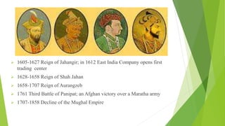 1605-1627 Reign of Jahangir; in 1612 East India Company opens first
trading center
 1628-1658 Reign of Shah Jahan
 1658-1707 Reign of Aurangzeb
 1761 Third Battle of Panipat; an Afghan victory over a Maratha army
 1707-1858 Decline of the Mughal Empire
 