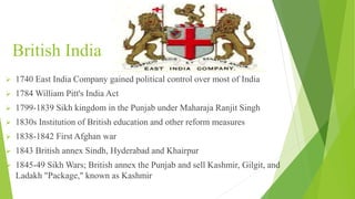 British India
 1740 East India Company gained political control over most of India
 1784 William Pitt's India Act
 1799-1839 Sikh kingdom in the Punjab under Maharaja Ranjit Singh
 1830s Institution of British education and other reform measures
 1838-1842 First Afghan war
 1843 British annex Sindh, Hyderabad and Khairpur
 1845-49 Sikh Wars; British annex the Punjab and sell Kashmir, Gilgit, and
Ladakh "Package," known as Kashmir
 