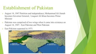 Establishment of Pakistan
 August 14, 1947 Partition and independence; Mohammad Ali Jinnah
becomes Governor General; Liaqauit Ali Khan becomes Prime
Minister
 Pakistan was comprised of two wings when it came into existence on
August 14, 1947. East Pakistan and West Pakistan
 East Pakistan separated in 1971.
 