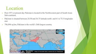 Location
 Post-1971 or present day Pakistan is located in the Northwestern part of South Asian
Sub-continent.
 Pakistan is situated between 24.50 and 36.75 latitude north and 61 to 75.5 longitudes
east
 796,096 sq km, Pakistan is the world’s 36th largest country
 