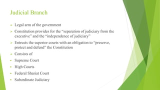 Judicial Branch
 Legal arm of the government
 Constitution provides for the “separation of judiciary from the
executive” and the “independence of judiciary”
 Entrusts the superior courts with an obligation to “preserve,
protect and defend” the Constitution
 Consists of
 Supreme Court
 High Courts
 Federal Shariat Court
 Subordinate Judiciary
 