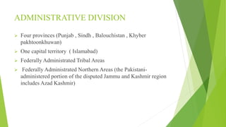ADMINISTRATIVE DIVISION
 Four provinces (Punjab , Sindh , Balouchistan , Khyber
pakhtoonkhuwan)
 One capital territory ( Islamabad)
 Federally Administrated Tribal Areas
 Federally Administrated Northern Areas (the Pakistani-
administered portion of the disputed Jammu and Kashmir region
includes Azad Kashmir)
 