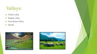 Valleys:
 Chitral valley
 Kaghan valley
 Swat Kalam Valley
 Skardu
 