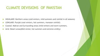 CLIMATE DEVISIONS OF PAKISTAN
 HIGHLAND: Northern areas (cold winters, mild summers and rainfall in all seasons)
 LOWLAND: Punjab (cool winters, hot summers, monsoon rainfall)
 Coastal: Makran and Surrounding areas (mild winters and warm summers.
 Arid: Desert areas(Mild winter, hot summers and extreme aridity)
 