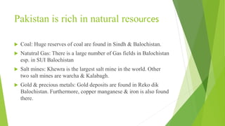 Pakistan is rich in natural resources
 Coal: Huge reserves of coal are found in Sindh & Balochistan.
 Natutral Gas: There is a large number of Gas fields in Balochistan
esp. in SUI Balochistan
 Salt mines: Khewra is the largest salt mine in the world. Other
two salt mines are warcha & Kalabagh.
 Gold & precious metals: Gold deposits are found in Reko dik
Balochistan. Furthermore, copper manganese & iron is also found
there.
 