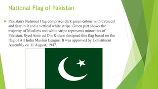 National Flag of Pakistan
 Pakistan's National Flag comprises dark green colour with Crescent
and Star in it and a vertical white stripe. Green part shows the
majority of Muslims and white stripe represents minorities of
Pakistan. Syed Amir ud Din Kidwai designed this flag based on the
flag of All India Muslim League. It was approved by Constituent
Assembly on 11 August, 1947.
 