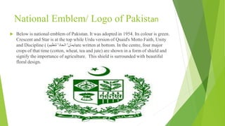 National Emblem/ Logo of Pakistan
 Below is national emblem of Pakistan. It was adopted in 1954. Its colour is green.
Crescent and Star is at the top while Urdu version of Quaid's Motto Faith, Unity
and Discipline ( ‫ایمان‬'‫اتحاد‬'‫تنظیم‬) are written at bottom. In the centre, four major
crops of that time (cotton, wheat, tea and jute) are shown in a form of shield and
signify the importance of agriculture. This shield is surrounded with beautiful
floral design.
 