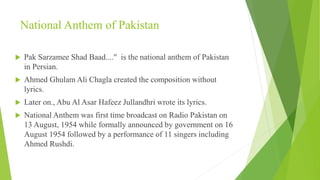 National Anthem of Pakistan
 Pak Sarzamee Shad Baad...." is the national anthem of Pakistan
in Persian.
 Ahmed Ghulam Ali Chagla created the composition without
lyrics.
 Later on., Abu Al Asar Hafeez Jullandhri wrote its lyrics.
 National Anthem was first time broadcast on Radio Pakistan on
13 August, 1954 while formally announced by government on 16
August 1954 followed by a performance of 11 singers including
Ahmed Rushdi.
 