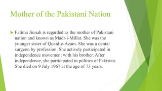 Mother of the Pakistani Nation
 Fatima Jinnah is regarded as the mother of Pakistani
nation and known as Madr-i-Millat. She was the
younger sister of Quaid-e-Azam. She was a dental
surgeon by profession. She actively participated in
independence movement with his brother. After
independence, she participated in politics of Pakistan.
She died on 9 July 1967 at the age of 73 years.
 