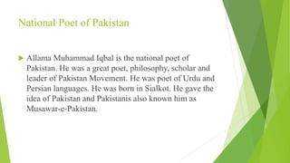 National Poet of Pakistan
 Allama Muhammad Iqbal is the national poet of
Pakistan. He was a great poet, philosophy, scholar and
leader of Pakistan Movement. He was poet of Urdu and
Persian languages. He was born in Sialkot. He gave the
idea of Pakistan and Pakistanis also known him as
Musawar-e-Pakistan.
 