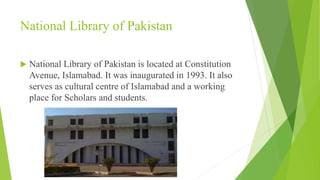 National Library of Pakistan
 National Library of Pakistan is located at Constitution
Avenue, Islamabad. It was inaugurated in 1993. It also
serves as cultural centre of Islamabad and a working
place for Scholars and students.
 