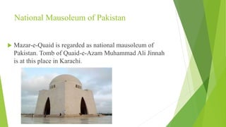 National Mausoleum of Pakistan
 Mazar-e-Quaid is regarded as national mausoleum of
Pakistan. Tomb of Quaid-e-Azam Muhammad Ali Jinnah
is at this place in Karachi.
 