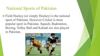 National Sports of Pakistan
 Field Hockey (or simply Hockey) is the national
sport of Pakistan. However Cricket is most
popular sport in Pakistan. Squash, Badminton,
Boxing, Volley Ball and Kabadi are also played
in Pakistan.
 