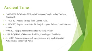 Ancient Time
 (3000-1600 BC) Indus Valley civilization of modern-day Pakistan,
flourished
 (1700s BC) Aryans invade from Central Asia.
 (1500s BC) Aryans came into the Punjab region, followed a strict caste
system
 (600 BC) People became frustrated by caste system
 (550 BC) Birth of Gautama Buddha, founding of Buddhism
 (516 BC) Persians conquered sub-continent and made it part of
Achaemenid Empire of Persia
 