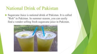 National Drink of Pakistan
 Sugarcane Juice is national drink of Pakistan. It is called
"Roh" in Pakistan. In summer season, you can easily
find a vendor selling fresh sugarcane juice in Pakistan.
 