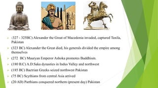  (327 - 325BC) Alexander the Great of Macedonia invaded, captured Taxila,
Pakistan
 (323 BC) Alexander the Great died, his generals divided the empire among
themselves
 (272 BC) Mauryan Emperor Ashoka promotes Buddhism.
 (180 B.C) A.D.Saka dynasties in Indus Valley and northwest
 (185 BC) Bactrian Greeks seized northwest Pakistan
 (75 BC) Scythians from central Asia arrived
 (20 AD) Parthians conquered northern (present day) Pakistan
 