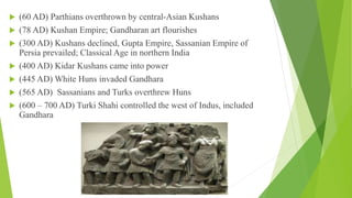  (60 AD) Parthians overthrown by central-Asian Kushans
 (78 AD) Kushan Empire; Gandharan art flourishes
 (300 AD) Kushans declined, Gupta Empire, Sassanian Empire of
Persia prevailed; Classical Age in northern India
 (400 AD) Kidar Kushans came into power
 (445 AD) White Huns invaded Gandhara
 (565 AD) Sassanians and Turks overthrew Huns
 (600 – 700 AD) Turki Shahi controlled the west of Indus, included
Gandhara
 