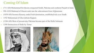 Coming Of Islam
 (711 AD) Muhammad bin Qasim conquered Sindh, Pakistan and southern Punjab in India
 998-1030 Mahmud of Ghazni raids into the subcontinent from Afghanistan
 (1058 AD) Soomra Dynasty ended Arab domination, established rule over Sindh
 1192 Muhammad of Ghor defeats Rajputs
 (1206 AD) Most of present-day Pakistan became part of the Delhi Sultanate
 1398 Destruction of Delhi by Timur
 