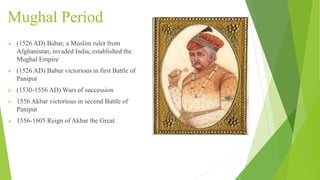 Mughal Period
 (1526 AD) Babar, a Muslim ruler from
Afghanistan, invaded India, established the
Mughal Empire
 (1526 AD) Babur victorious in first Battle of
Paniput
 (1530-1556 AD) Wars of succession
 1556 Akbar victorious in second Battle of
Paniput
 1556-1605 Reign of Akbar the Great
 