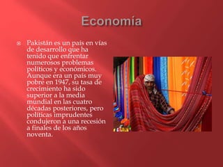  Pakistán es un país en vías
de desarrollo que ha
tenido que enfrentar
numerosos problemas
políticos y económicos.
Aunque era un país muy
pobre en 1947, su tasa de
crecimiento ha sido
superior a la media
mundial en las cuatro
décadas posteriores, pero
políticas imprudentes
condujeron a una recesión
a finales de los años
noventa.
 