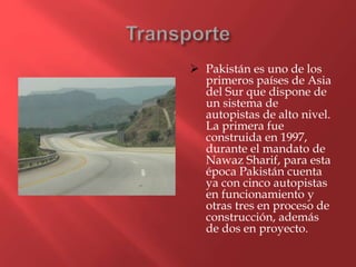  Pakistán es uno de los
primeros países de Asia
del Sur que dispone de
un sistema de
autopistas de alto nivel.
La primera fue
construida en 1997,
durante el mandato de
Nawaz Sharif, para esta
época Pakistán cuenta
ya con cinco autopistas
en funcionamiento y
otras tres en proceso de
construcción, además
de dos en proyecto.
 
