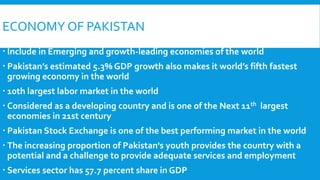 ECONOMY OF PAKISTAN
 Include in Emerging and growth-leading economies of the world
 Pakistan’s estimated 5.3% GDP growth also makes it world’s fifth fastest
growing economy in the world
 10th largest labor market in the world
 Considered as a developing country and is one of the Next 11th largest
economies in 21st century
 Pakistan Stock Exchange is one of the best performing market in the world
 The increasing proportion of Pakistan's youth provides the country with a
potential and a challenge to provide adequate services and employment
 Services sector has 57.7 percent share in GDP
 