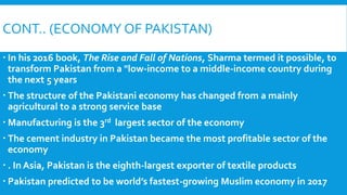 CONT.. (ECONOMY OF PAKISTAN)
 In his 2016 book, The Rise and Fall of Nations, Sharma termed it possible, to
transform Pakistan from a "low-income to a middle-income country during
the next 5 years
 The structure of the Pakistani economy has changed from a mainly
agricultural to a strong service base
 Manufacturing is the 3rd largest sector of the economy
 The cement industry in Pakistan became the most profitable sector of the
economy
 . In Asia, Pakistan is the eighth-largest exporter of textile products
 Pakistan predicted to be world’s fastest-growing Muslim economy in 2017
 