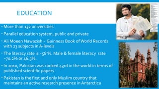 EDUCATION
 More than 132 universities
 Parallel education system, public and private
 Ali Moeen Nawazish - Guinness Book ofWorld Records
with 23 subjects in A-levels
 The literacy rate is ~58 %. Male & female literacy rate
~70.2% or 46.3%.
 In 2010, Pakistan was ranked 43rd in the world in terms of
published scientific papers
 Pakistan is the first and only Muslim country that
maintains an active research presence in Antarctica
 