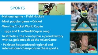 SPORTS
National game – Field Hockey
Most popular game – Cricket
Won the Cricket World Cup in
 1992 andT-20 World Cup in 2009
In athletics, the country has a proud history
with 14 gold medals at the Asian Game
 Pakistan has produced regional and
international champions in these sports.
 
