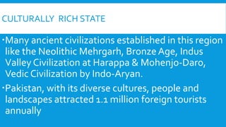 CULTURALLY RICH STATE
Many ancient civilizations established in this region
like the Neolithic Mehrgarh, Bronze Age, Indus
Valley Civilization at Harappa & Mohenjo-Daro,
Vedic Civilization by Indo-Aryan.
Pakistan, with its diverse cultures, people and
landscapes attracted 1.1 million foreign tourists
annually
 