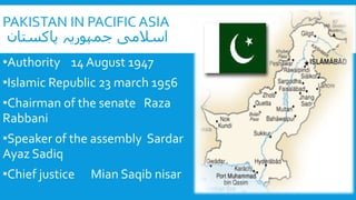 PAKISTAN IN PACIFIC ASIA
‫پاكستان‬ ‫جمہوریہ‬ ‫اسالمی‬
•Authority 14 August 1947
•Islamic Republic 23 march 1956
•Chairman of the senate Raza
Rabbani
•Speaker of the assembly Sardar
Ayaz Sadiq
•Chief justice Mian Saqib nisar
 