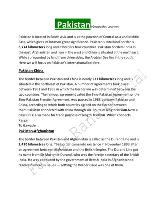 Pakistan(Geographic Location)
Pakistan is located in South Asia and is at the junction of Central Asia and Middle
East, which gives its location great significance. Pakistan's total land border is
6,774 kilometers long and it borders four countries. Pakistan borders India in
the east, Afghanistan and Iran in the west and China is situated at the northeast.
While surrounded by land from three sides, the Arabian Sea lies in the south.
Here we will focus on Pakistan's international borders.
Pakistan-China
The border between Pakistan and China is nearly 523 kilometres long and is
situated in the northeast of Pakistan. A number of agreements took place
between 1961 and 1965 in which the borderline was determined between the
two countries. The famous agreement called the Sino-Pakistan Agreement or the
Sino-Pakistan Frontier Agreement, was passed in 1963 between Pakistan and
China, according to which both countries agreed on the border between
them.Pakistan connected with china through silk-Route of length 965km.Now a
days CPEC also made for trade purpose of length 3000km .Which connects
Kasgar
To Gawader .
Pakistan-Afghanistan
The border between Pakistan and Afghanistan is called as the Durand Line and is
2,430 kilometres long. The border came into existence in November 1893 after
an agreement between Afghanistan and the British Empire. The Durand Line got
its name from Sir Mortimer Durand, who was the foreign secretary of the British
India. He was appointed by the government of British India in Afghanistan to
resolve numerous issues — settling the border issue was one of them.
Fakhar Rana Official
 