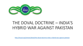 THE DOVAL DOCTRINE – INDIA’S
HYBRID WAR AGAINST PAKISTAN
http://lisauk.org/articles/detail/the-doval-doctrine-india-s-hybrid-war-against-pakistan
 