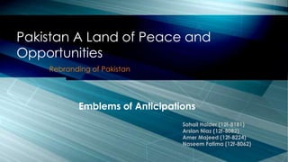 Rebranding of Pakistan
Pakistan A Land of Peace and
Opportunities
Emblems of Anticipations
Sohail Haider (12f-8181)
Arslan Niaz (12f-8082)
Amer Majeed (12f-8224)
Naseem Fatima (12f-8062)
 