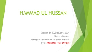 HAMMAD UL HUSSAN
Student ID: 2020B8019410004
Masters Student
Aerospace Information Research Institute
Topic: PAKISTAN: The UNTOLD
 