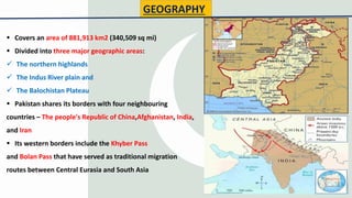 GEOGRAPHY
 Covers an area of 881,913 km2 (340,509 sq mi)
 Divided into three major geographic areas:
 The northern highlands
 The Indus River plain and
 The Balochistan Plateau
 Pakistan shares its borders with four neighbouring
countries – The people's Republic of China,Afghanistan, India,
and Iran
 Its western borders include the Khyber Pass
and Bolan Pass that have served as traditional migration
routes between Central Eurasia and South Asia
4
 