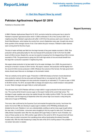 Find Industry reports, Company profiles
ReportLinker                                                                       and Market Statistics



                                       >> Get this Report Now by email!

Pakistan Agribusiness Report Q1 2010
Published on November 2009

                                                                                                              Report Summary

In BMI's Pakistan Agribusiness Report for Q1 2010, we look at what the coming year has in store for
Pakistan's important agricultural sector which in 2009 contributed 21.8% of the country's GDP. As in
neighbouring India, Pakistan's agriculture will suffer in 2010 from the previous year's poor monsoon. The
South West Monsoon, which lashes the country from June to September every year, brought only around
three quarters of the average volume of rain. Even before the poor monsoon, Pakistan's water reserves
were running short for the time of year.


The lack of water will likely see falls from the large harvests of key grain staples recorded in 2009. Rice
production will be particularly badly hit. We now forecast 2010 production to fall 13.4% from the 2009
level to 6.95mn tonnes. Despite this, we see rice exports increasing from the disappointing 2.94mn tonnes
recorded in FY09. The government is going into 2010 with high stocks of rice and should benefit from
the large fall in production expected in neighbouring India.


We expect wheat production to be less badly hit by the water shortages. As in 2009, the government is
aiming for a harvest in excess of 25mn tonnes. We expect, however, that production will fall slightly from
the record 23.30mn tonnes produced in 2009. Whatever the outcome of the harvest, the high government
stocks should mean there are no shortages on the domestic market.


That can certainly not be said for sugar. Production in 2009 fell sharply as farmers moved abandoned
cane production owing to the low price paid and frequent late or non-payment by mills. This was
exacerbated by water shortages and cane production dropped by an estimated 21.7% year-on-year in 2009
to 50.05mn tonnes. For 2010, we expect little to change and expect only a small increase in area planted
to cane. Water shortages are again likely to curtail yield growth.


This will mean that in 2010 Pakistan will have a major deficit in sugar production for the second year in a
row. The country will be forced to source sugar on the export market at the current high prices. The
shortage of sugar supplies saw prices rise rapidly through the middle months of 2009. The rise continued
into Ramadan until the beginning of September when the Lahore High Court issued a ruling fixing the
retail price of sugar at PKR40/kg.


This move, later confirmed by the Supreme Court and enacted throughout the country, has thrown the
sector into turmoil. Mills are refusing to supply sugar to retailers at the PKR36/kg wholesale price
dictated by the court. Retailers in turn are understandably unwilling to sell at a loss sugar bought before
the new rules. In mid-October, consumers were struggling to find any sugar for sale at all. The state-run
Utility Stores Corporation were often the only places with sugar freely on sale for much of October, but
many of those quickly ran dry. With another sugar deficit on the cards for 2010, the government will have
to find a way to protect consumers from spiralling prices without bankrupting the already financially
troubled mills. With the mills threatening to delay the start of the 2010 crushing season if the problem is
not solved, fast action is needed.




Pakistan Agribusiness Report Q1 2010                                                                                    Page 1/5
 