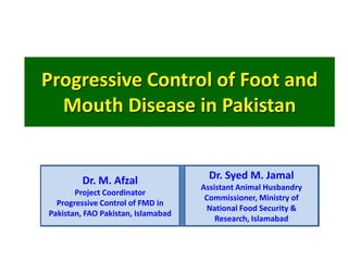 Progressive Control of Foot and
  Mouth Disease in Pakistan


         Dr. M. Afzal                 Dr. Syed M. Jamal
                                    Assistant Animal Husbandry
       Project Coordinator
                                     Commissioner, Ministry of
  Progressive Control of FMD in
                                     National Food Security &
Pakistan, FAO Pakistan, Islamabad
                                        Research, Islamabad
 