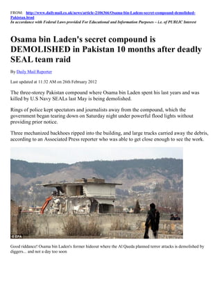 FROM: http://www.dailymail.co.uk/news/article-2106366/Osama-bin-Ladens-secret-compound-demolished-
Pakistan.html
In accordance with Federal Laws provided For Educational and Information Purposes – i.e. of PUBLIC Interest



Osama bin Laden's secret compound is
DEMOLISHED in Pakistan 10 months after deadly
SEAL team raid
By Daily Mail Reporter

Last updated at 11:32 AM on 26th February 2012

The three-storey Pakistan compound where Osama bin Laden spent his last years and was
killed by U.S Navy SEALs last May is being demolished.

Rings of police kept spectators and journalists away from the compound, which the
government began tearing down on Saturday night under powerful flood lights without
providing prior notice.

Three mechanized backhoes ripped into the building, and large trucks carried away the debris,
according to an Associated Press reporter who was able to get close enough to see the work.




Good riddance! Osama bin Laden's former hideout where the Al Qaeda planned terror attacks is demolished by
diggers... and not a day too soon
 