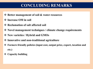 CONCLUDING REMARKS
 Better management of soil & water resources
 Increase OM in soil
 Reclamation of salt affected soil
 Novel management techniques / climate change requirements
 New varieties / Hybrid and GMOs
 Innovative and non-traditional agriculture
 Farmers friendly policies (input cost, output price, export, taxation and
etc.)
 Capacity building
 