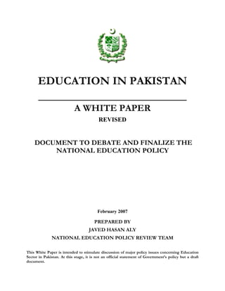 EDUCATION IN PAKISTAN
_______________________________
A WHITE PAPER
REVISED
DOCUMENT TO DEBATE AND FINALIZE THE
NATIONAL EDUCATION POLICY
February 2007
PREPARED BY
JAVED HASAN ALY
NATIONAL EDUCATION POLICY REVIEW TEAM
This White Paper is intended to stimulate discussion of major policy issues concerning Education
Sector in Pakistan. At this stage, it is not an official statement of Government’s policy but a draft
document.
 