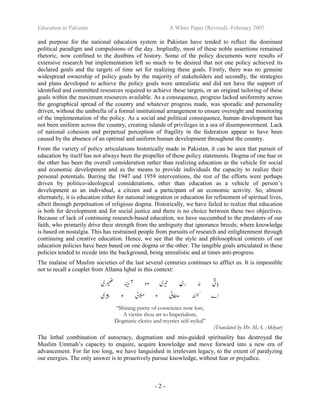 Education in Pakistan A White Paper (Revised) -February 2007
- 2 -
and purpose for the national education system in Pakistan have tended to reflect the dominant
political paradigm and compulsions of the day. Impliedly, most of these noble assertions remained
rhetoric, now confined to the dustbins of history. Some of the policy documents were results of
extensive research but implementation left so much to be desired that not one policy achieved its
declared goals and the targets of time set for realizing these goals. Firstly, there was no genuine
widespread ownership of policy goals by the majority of stakeholders and secondly, the strategies
and plans developed to achieve the policy goals were unrealistic and did not have the support of
identified and committed resources required to achieve these targets, or an original tailoring of these
goals within the maximum resources available. As a consequence, progress lacked uniformity across
the geographical spread of the country and whatever progress made, was sporadic and personality
driven, without the umbrella of a formal institutional arrangement to ensure oversight and monitoring
of the implementation of the policy. As a social and political consequence, human development has
not been uniform across the country, creating islands of privileges in a sea of disempowerment. Lack
of national cohesion and perpetual perception of fragility in the federation appear to have been
caused by the absence of an optimal and uniform human development throughout the country.
From the variety of policy articulations historically made in Pakistan, it can be seen that pursuit of
education by itself has not always been the propeller of these policy statements. Dogma of one hue or
the other has been the overall consideration rather than realizing education as the vehicle for social
and economic development and as the means to provide individuals the capacity to realize their
personal potentials. Barring the 1947 and 1959 interventions, the rest of the efforts were perhaps
driven by politico-ideological considerations, other than education as a vehicle of person’s
development as an individual, a citizen and a participant of an economic activity. So, almost
alternately, it is education either for national integration or education for refinement of spiritual lives,
albeit through perpetuation of religious dogma. Historically, we have failed to realize that education
is both for development and for social justice and there is no choice between these two objectives.
Because of lack of continuing research-based education, we have succumbed to the predators of our
faith, who primarily drive their strength from the ambiguity that ignorance breeds; where knowledge
is based on nostalgia. This has restrained people from pursuits of research and enlightenment through
continuing and creative education. Hence, we see that the style and philosophical contents of our
education policies have been based on one dogma or the other. The tangible goals articulated in these
policies tended to recede into the background, being unrealistic and at times anti-progress.
The malaise of Muslim societies of the last several centuries continues to afflict us. It is impossible
not to recall a couplet from Allama Iqbal in this context:
“Shining purity of conscience now lost,
A victim thou art to Imperialism,
Dogmatic clerics and mystics self-styled”
(Translated by Mr. M.A. Akhyar)
The lethal combination of autocracy, dogmatism and mis-guided spirituality has destroyed the
Muslim Ummah’s capacity to enquire, acquire knowledge and move forward into a new era of
advancement. For far too long, we have languished in irrelevant legacy, to the extent of paralyzing
our energies. The only answer is to proactively pursue knowledge, without fear or prejudice.
 