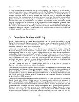 Education in Pakistan A White Paper (Revised) -February 2007
- 3 -
A time has therefore come to shed our personal prejudices, treat Pakistan as an independent,
sovereign State and not hang on to the coattails of one foreign ideology or the other, free ourselves of
dogmas and to chart a path where the entire citizenry of Pakistan will be prompted, through a
sensible education system, to realize personal and collective goals of individual and social
empowerment. We cannot continue to postpone common sense and for political considerations
pursue one motive or the other, leading the people into a slumber of inactivity and leaving the State
entirely in the hands of self-styled elite. This does not guarantee the greatest good of the largest
number. It is against this background that we feel that a realization and articulation of national goals
in the field of education cannot be postponed. The State must invest intensively and extensively in
the future of Pakistan’s nation, by setting goals and standards in education that will facilitate the
outstanding raw human resource of this country to chisel and refine itself into the finest exponents of
social and economic power that they can be.
3. Overview - Process and Policy
In 2005, it was decided to review the National Education Policy to align it to achievable targets of
human development, set by the Government of Pakistan and to reprioritize various targets in the field
of education, to reduce conflicts and achieve a knowledge based economy permitting every
individual to realize his or her innate potential fully.
At the pain of being immodest it can be said that the present initiative of the Federal Ministry of
Education distinguishes itself from other such efforts in Pakistan, and even efforts in many other
countries of the world, in as much as public policy formulation has never been so meticulously
designed and the process so assiduously pursued. The present document is a result of genuinely
extensive and intensive consultations, with all the stakeholders, representing almost all the possible
interests/opinions in the country to ensure that the revised policy is a participatory, evolutionary
document and has an ownership to ensure its implementation. A summary of the process and
methodology of current and earlier policies is placed at Annex I.
This policy review will result in a policy statement applicable to all providers of education in
Pakistan - state and non-state, formal and non-formal alike.
The Education Policy of every State has an ideological basis at least for a predictable timeframe. This
ideological basis provides the social norms expected of a society. While in the West, this ideological
basis may be liberal, conservative or Marxist of any definition, in the context of Pakistan, this
ideological base is essentially and historically provided by Islam as an ideology derived from Islam
the religion. Islam is the principal source of values for our life and ethical conduct is an essential
precondition for social development.
The ideological base provided by Islam permits individuals of all faiths and beliefs to coexist in a
largely Islamic polity, with respect and tolerance for each other, while the society at large aims to
pursue the moral behaviors expected by the Islamic ideology. Education plays an important role in
the sensitization of the individual to the ethical demands of our life. We must recognize the value and
importance of our ideological base while framing the education policy for the coming generations.
However, Islam is not and cannot continue to be treated as a static religious dogma, thriving on
ignorance and nostalgia. We cannot conveniently detach ourselves from the fundamentals of the
religion and depend mainly on politically and ethnically driven interpretations, made well after the
 