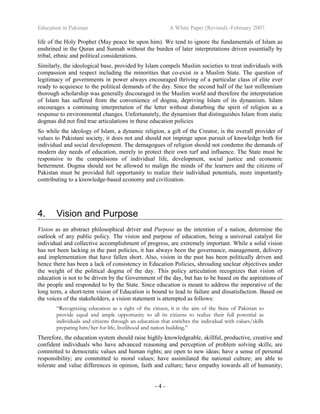 Education in Pakistan A White Paper (Revised) -February 2007
- 4 -
life of the Holy Prophet (May peace be upon him). We tend to ignore the fundamentals of Islam as
enshrined in the Quran and Sunnah without the burden of later interpretations driven essentially by
tribal, ethnic and political considerations.
Similarly, the ideological base, provided by Islam compels Muslim societies to treat individuals with
compassion and respect including the minorities that co-exist in a Muslim State. The question of
legitimacy of governments in power always encouraged thriving of a particular class of elite ever
ready to acquiesce to the political demands of the day. Since the second half of the last millennium
thorough scholarship was generally discouraged in the Muslim world and therefore the interpretation
of Islam has suffered from the convenience of dogma, depriving Islam of its dynamism. Islam
encourages a continuing interpretation of the letter without disturbing the spirit of religion as a
response to environmental changes. Unfortunately, the dynamism that distinguishes Islam from static
dogmas did not find true articulations in these education policies
So while the ideology of Islam, a dynamic religion, a gift of the Creator, is the overall provider of
values to Pakistani society, it does not and should not impinge upon pursuit of knowledge both for
individual and social development. The demagogues of religion should not condemn the demands of
modern day needs of education, merely to protect their own turf and influence. The State must be
responsive to the compulsions of individual life, development, social justice and economic
betterment. Dogma should not be allowed to malign the minds of the learners and the citizens of
Pakistan must be provided full opportunity to realize their individual potentials, more importantly
contributing to a knowledge-based economy and civilization.
4. Vision and Purpose
Vision as an abstract philosophical driver and Purpose as the intention of a nation, determine the
outlook of any public policy. The vision and purpose of education, being a universal catalyst for
individual and collective accomplishment of progress, are extremely important. While a solid vision
has not been lacking in the past policies, it has always been the governance, management, delivery
and implementation that have fallen short. Also, vision in the past has been politically driven and
hence there has been a lack of consistency in Education Policies, shrouding unclear objectives under
the weight of the political dogma of the day. This policy articulation recognizes that vision of
education is not to be driven by the Government of the day, but has to be based on the aspirations of
the people and responded to by the State. Since education is meant to address the imperative of the
long term, a short-term vision of Education is bound to lead to failure and dissatisfaction. Based on
the voices of the stakeholders, a vision statement is attempted as follows:
“Recognizing education as a right of the citizen, it is the aim of the State of Pakistan to
provide equal and ample opportunity to all its citizens to realize their full potential as
individuals and citizens through an education that enriches the individual with values/skills
preparing him/her for life, livelihood and nation building.”
Therefore, the education system should raise highly knowledgeable, skillful, productive, creative and
confident individuals who have advanced reasoning and perception of problem solving skills; are
committed to democratic values and human rights; are open to new ideas; have a sense of personal
responsibility; are committed to moral values; have assimilated the national culture; are able to
tolerate and value differences in opinion, faith and culture; have empathy towards all of humanity;
 