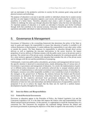 Education in Pakistan A White Paper (Revised) -February 2007
- 5 -
and can participate in the productive activities in society for the common good, using social and
physical sciences and technology.
The purpose of education is not just to provide comfort to individual citizens but to sustain society
and that can only happen if education supports a just society and teaches students to believe in the
possibility of a better future. Therefore, education must create a spirit of enquiry, teaching our
children to challenge the status quo through education that imparts values but does not indoctrinate.
An important purpose of education is to enable an individual to honestly earn his/her livelihood
through skills that contribute to the national economy. Education should help improve skills, raise
aspirations and enable individuals to make informed choices in life.
5. Governance & Management
Governance of Education is the overarching framework that determines the policy of the State to
meet its goals and targets; the responsibility to ensure that education of quality is available to all
without distinction or discrimination. It cannot abdicate this responsibility to any other entity within
or outside the country. The State dispenses its responsibility in education through direct service
delivery as well as regulating the non-state interventions in the sector; however, the largest
proportion of service delivery in Pakistan remains with the public sector even as the private sector is
growing. The current size of the private sector, including the propensity for continuous growth, calls
for a more inclusive approach to dealing with education that considers the role of the private sector
and its linkages with the rest and the possibilities of synergizing.
Unfortunately, in previous public policy articulations, governance and management did not receive
the specific attention it deserved in concretized terms, clearly delineating roles of various tiers of
Government, in governance and management of education. As a result, the implementation of goals
set in different policy documents was not uniformly achieved due to unequal attention paid at
various tiers of implementation or adversarial environment concerning governance of education. In
the bargain, resources were either inequitably available or were wasted due to lack of ownership by
the managers at the ground level. In Pakistan, the relations between the Federal and Provincial
Governments are defined by the Constitution; while those between the provinces and the local
governments by the respective provincial local government ordinances. The varieties of
stakeholders demonstrate a clear lack of clarity on the perception of these rules. Hence, a clear
delineation of inter-tier roles and relationships and defined demarcation of responsibility cannot be
postponed if we are to achieve the targets that the State sets for itself for a uniform human
development of quality throughout the country.
5.1 Inter-tier Roles and Responsibilities
5.1.1 Federal-Provincial Governments
Provisions in education appear in the Principles of Policy, the Federal Legislative List and the
Concurrent Legislative List. It is the latter that impacts the relative roles and responsibilities of the
federal and provincial governments. At this juncture, it is appropriate to recall the structural base of a
concurrent list. The concurrent list recognizes the continued linkage between the federal and
provincial governments in pursuing the objectives of the State in regard to the universality of certain
 