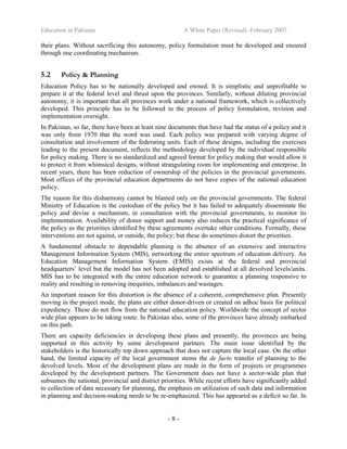 Education in Pakistan A White Paper (Revised) -February 2007
- 8 -
their plans. Without sacrificing this autonomy, policy formulation must be developed and ensured
through one coordinating mechanism.
5.2 Policy & Planning
Education Policy has to be nationally developed and owned. It is simplistic and unprofitable to
prepare it at the federal level and thrust upon the provinces. Similarly, without diluting provincial
autonomy, it is important that all provinces work under a national framework, which is collectively
developed. This principle has to be followed in the process of policy formulation, revision and
implementation oversight.
In Pakistan, so far, there have been at least nine documents that have had the status of a policy and it
was only from 1970 that the word was used. Each policy was prepared with varying degree of
consultation and involvement of the federating units. Each of these designs, including the exercises
leading to the present document, reflects the methodology developed by the individual responsible
for policy making. There is no standardized and agreed format for policy making that would allow it
to protect it from whimsical designs, without strangulating room for implementing and enterprise. In
recent years, there has been reduction of ownership of the policies in the provincial governments.
Most offices of the provincial education departments do not have copies of the national education
policy.
The reason for this disharmony cannot be blamed only on the provincial governments. The federal
Ministry of Education is the custodian of the policy but it has failed to adequately disseminate the
policy and devise a mechanism, in consultation with the provincial governments, to monitor its
implementation. Availability of donor support and money also reduces the practical significance of
the policy as the priorities identified by these agreements overtake other conditions. Formally, these
interventions are not against, or outside, the policy; but these do sometimes distort the priorities.
A fundamental obstacle to dependable planning is the absence of an extensive and interactive
Management Information System (MIS), networking the entire spectrum of education delivery. An
Education Management Information System (EMIS) exists at the federal and provincial
headquarters’ level but the model has not been adopted and established at all devolved levels/units.
MIS has to be integrated with the entire education network to guarantee a planning responsive to
reality and resulting in removing inequities, imbalances and wastages.
An important reason for this distortion is the absence of a coherent, comprehensive plan. Presently
moving in the project mode, the plans are either donor-driven or created on adhoc basis for political
expediency. These do not flow from the national education policy. Worldwide the concept of sector
wide plan appears to be taking route. In Pakistan also, some of the provinces have already embarked
on this path.
There are capacity deficiencies in developing these plans and presently, the provinces are being
supported in this activity by some development partners. The main issue identified by the
stakeholders is the historically top down approach that does not capture the local case. On the other
hand, the limited capacity of the local government stems the de facto transfer of planning to the
devolved levels. Most of the development plans are made in the form of projects or programmes
developed by the development partners. The Government does not have a sector-wide plan that
subsumes the national, provincial and district priorities. While recent efforts have significantly added
to collection of data necessary for planning, the emphasis on utilization of such data and information
in planning and decision-making needs to be re-emphasized. This has appeared as a deficit so far. In
 